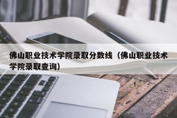 佛山职业技术学院录取分数线（佛山职业技术学院录取查询）