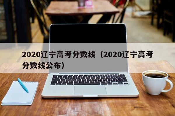 2020辽宁高考分数线（2020辽宁高考分数线公布）