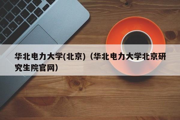 华北电力大学(北京)（华北电力大学北京研究生院官网）