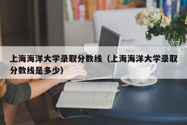 上海海洋大学录取分数线（上海海洋大学录取分数线是多少）