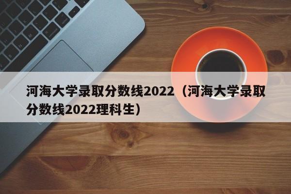 河海大学录取分数线2022（河海大学录取分数线2022理科生）