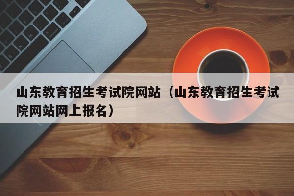 山东教育招生考试院网站（山东教育招生考试院网站网上报名）