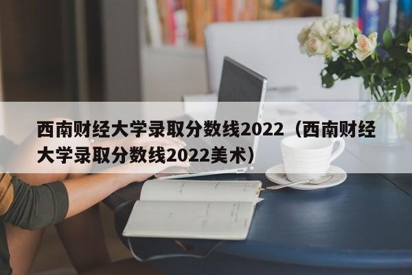 西南财经大学录取分数线2022（西南财经大学录取分数线2022美术）