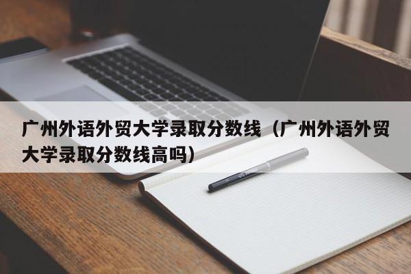 广州外语外贸大学录取分数线（广州外语外贸大学录取分数线高吗）