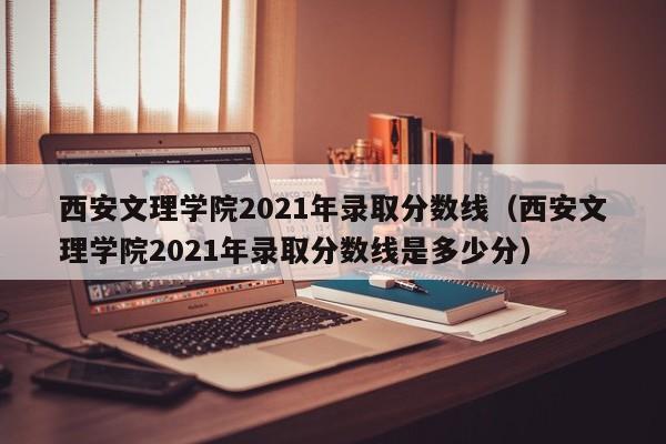 西安文理学院2021年录取分数线（西安文理学院2021年录取分数线是多少分）