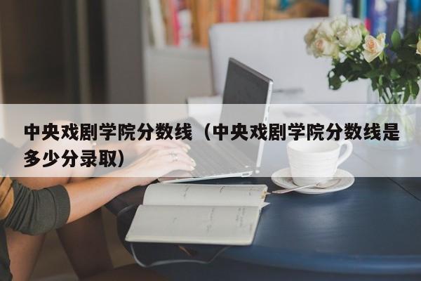 中央戏剧学院分数线（中央戏剧学院分数线是多少分录取）