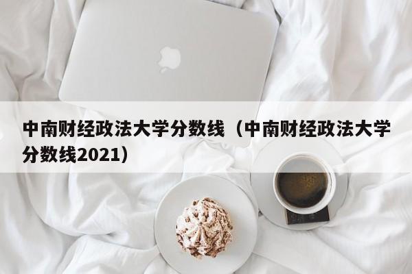 中南财经政法大学分数线（中南财经政法大学分数线2021）