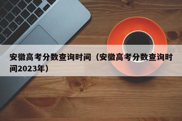 安徽高考分数查询时间（安徽高考分数查询时间2023年）