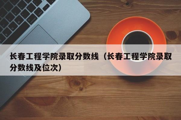 长春工程学院录取分数线（长春工程学院录取分数线及位次）