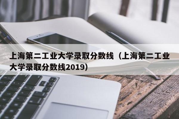 上海第二工业大学录取分数线（上海第二工业大学录取分数线2019）