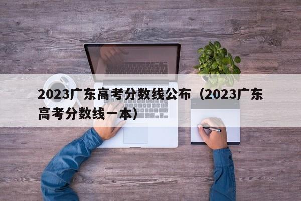 2023广东高考分数线公布（2023广东高考分数线一本）