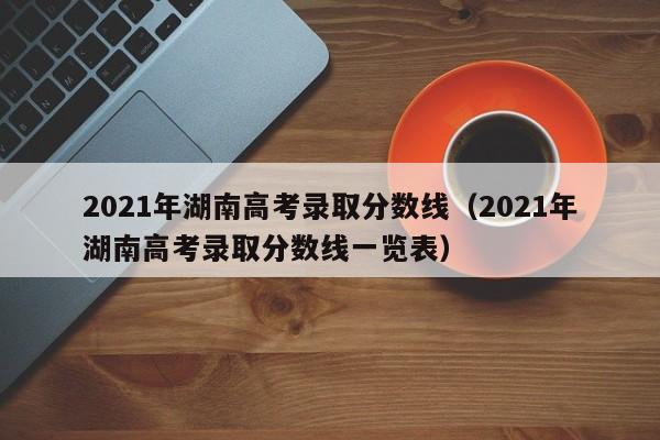 2021年湖南高考录取分数线（2021年湖南高考录取分数线一览表）