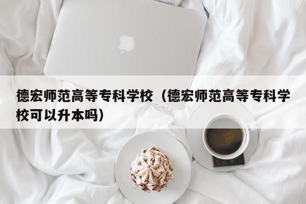 德宏师范高等专科学校（德宏师范高等专科学校可以升本吗）