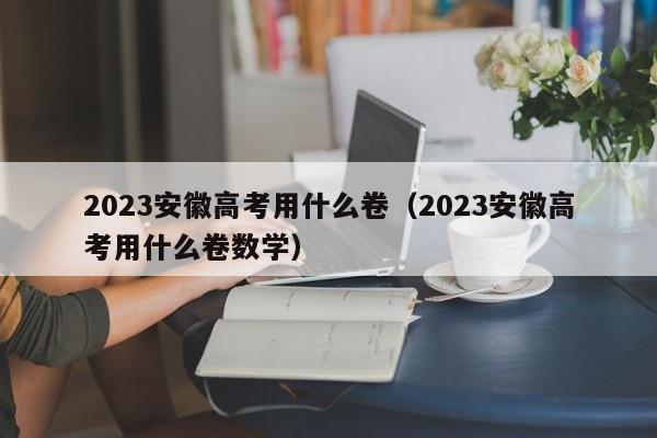 2023安徽高考用什么卷（2023安徽高考用什么卷数学）