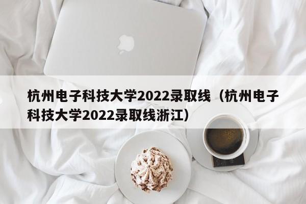 杭州电子科技大学2022录取线（杭州电子科技大学2022录取线浙江）