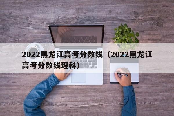 2022黑龙江高考分数线（2022黑龙江高考分数线理科）