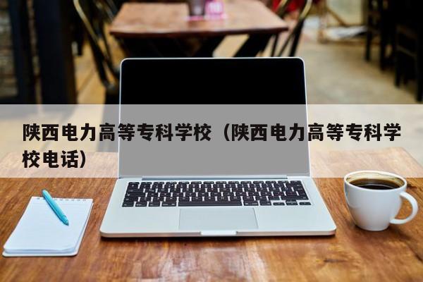 陕西电力高等专科学校（陕西电力高等专科学校电话）