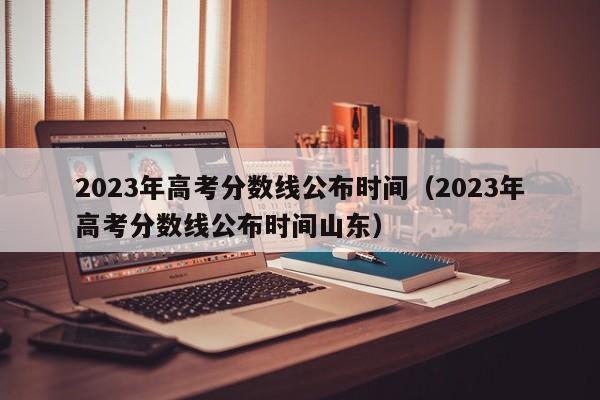 2023年高考分数线公布时间（2023年高考分数线公布时间山东）