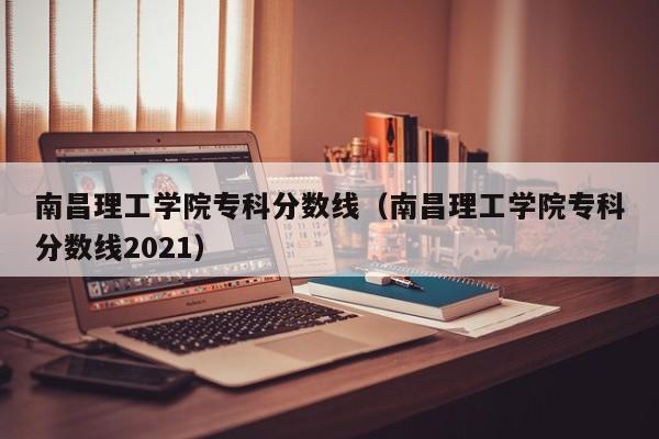 南昌理工学院专科分数线（南昌理工学院专科分数线2021）