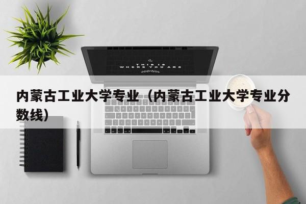 内蒙古工业大学专业（内蒙古工业大学专业分数线）