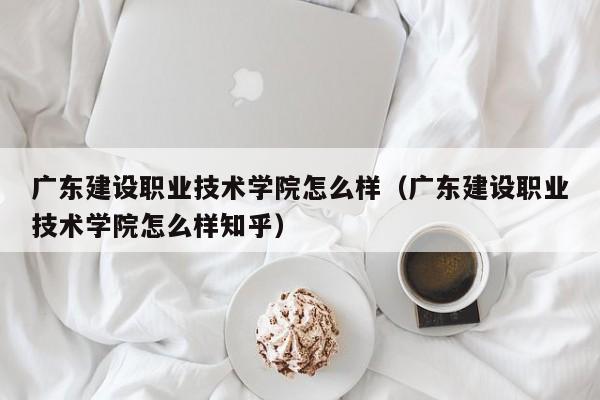 广东建设职业技术学院怎么样（广东建设职业技术学院怎么样知乎）