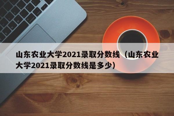 山东农业大学2021录取分数线（山东农业大学2021录取分数线是多少）