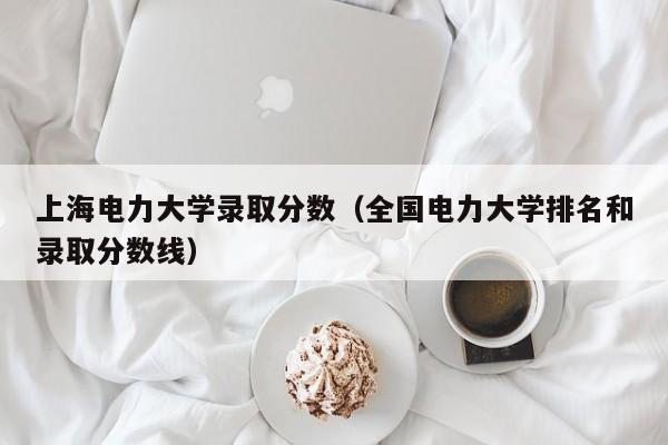 上海电力大学录取分数（全国电力大学排名和录取分数线）