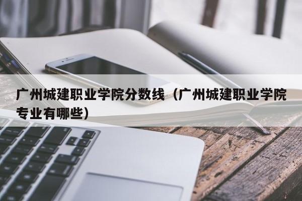 广州城建职业学院分数线（广州城建职业学院专业有哪些）