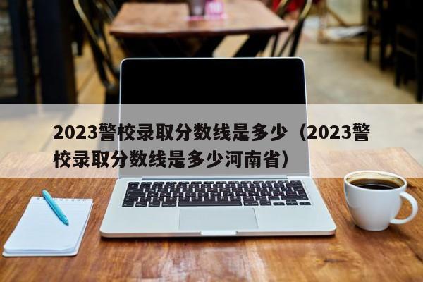 2023警校录取分数线是多少（2023警校录取分数线是多少河南省）