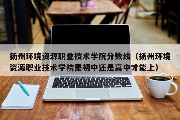 扬州环境资源职业技术学院分数线（扬州环境资源职业技术学院是初中还是高中才能上）