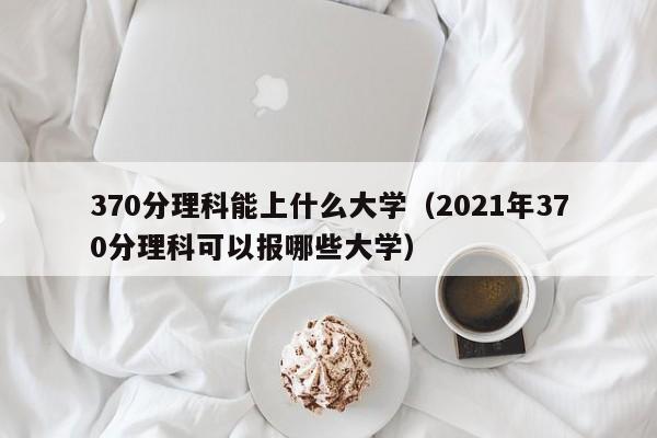 370分理科能上什么大学（2021年370分理科可以报哪些大学）