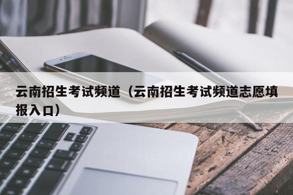 云南招生考试频道（云南招生考试频道志愿填报入口）