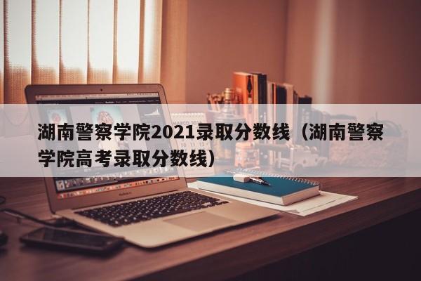 湖南警察学院2021录取分数线（湖南警察学院高考录取分数线）