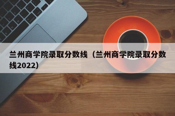 兰州商学院录取分数线（兰州商学院录取分数线2022）