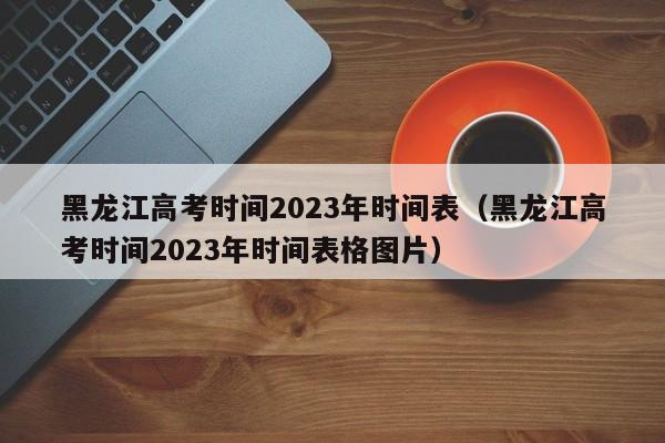 黑龙江高考时间2023年时间表（黑龙江高考时间2023年时间表格图片）