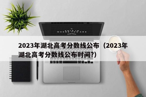 2023年湖北高考分数线公布（2023年湖北高考分数线公布时间?）