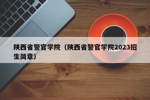 陕西省警官学院（陕西省警官学院2023招生简章）