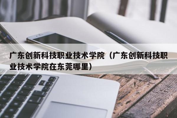 广东创新科技职业技术学院（广东创新科技职业技术学院在东莞哪里）