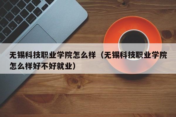 无锡科技职业学院怎么样（无锡科技职业学院怎么样好不好就业）