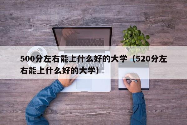 500分左右能上什么好的大学（520分左右能上什么好的大学）