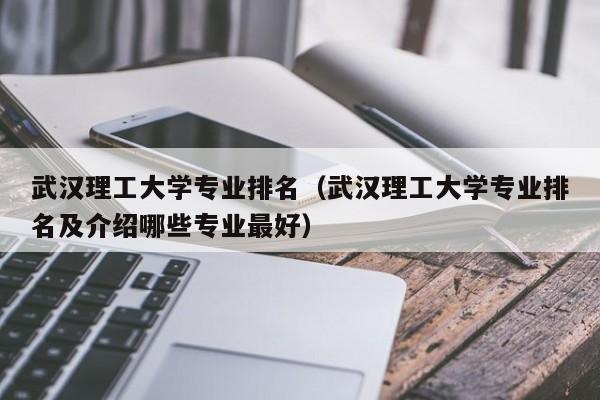 武汉理工大学专业排名（武汉理工大学专业排名及介绍哪些专业最好）