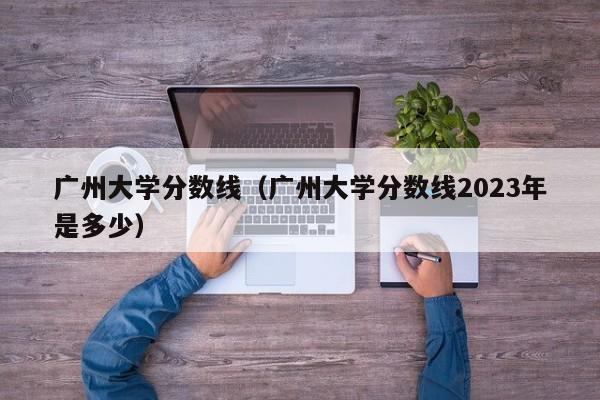 广州大学分数线（广州大学分数线2023年是多少）