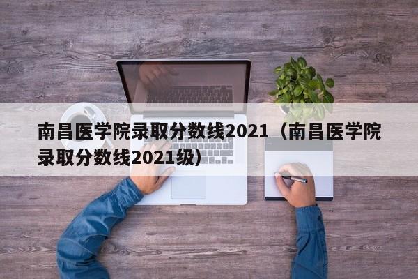 南昌医学院录取分数线2021（南昌医学院录取分数线2021级）