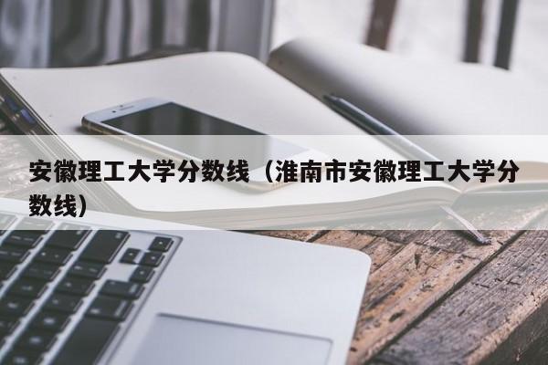 安徽理工大学分数线（淮南市安徽理工大学分数线）