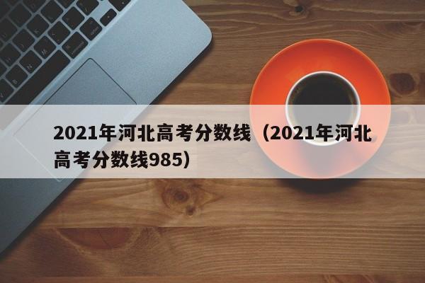 2021年河北高考分数线（2021年河北高考分数线985）