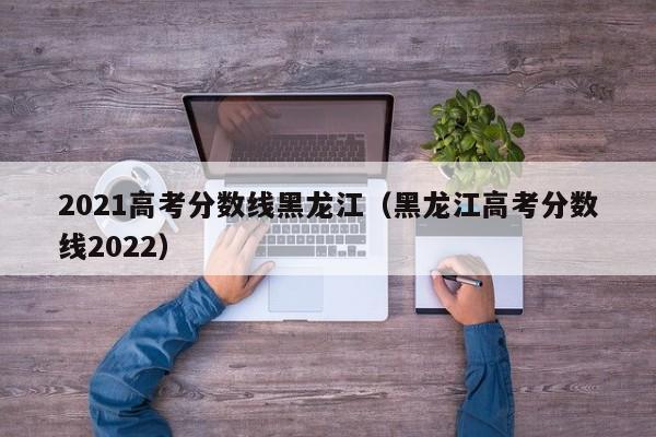 2021高考分数线黑龙江（黑龙江高考分数线2022）