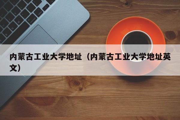 内蒙古工业大学地址（内蒙古工业大学地址英文）