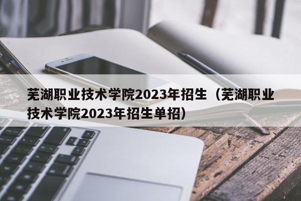 芜湖职业技术学院2023年招生（芜湖职业技术学院2023年招生单招）