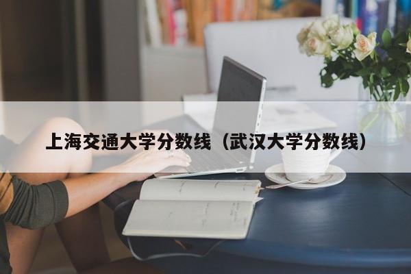 上海交通大学分数线（武汉大学分数线）