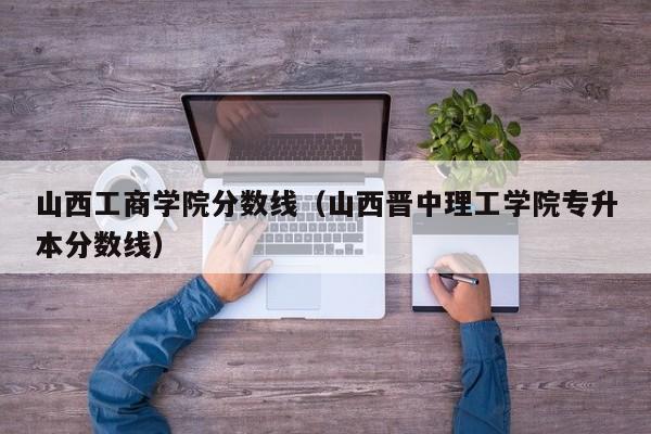 山西工商学院分数线（山西晋中理工学院专升本分数线）